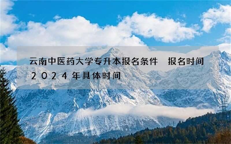 云南中医药大学专升本报名条件 报名时间2024年具体时间